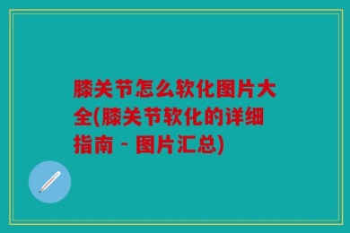 膝关节怎么软化图片大全(膝关节软化的详细指南 - 图片汇总)