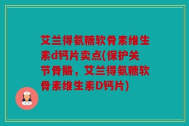 艾兰得氨糖软骨素维生素d钙片卖点(保护关节骨骼，艾兰得氨糖软骨素维生素D钙片)
