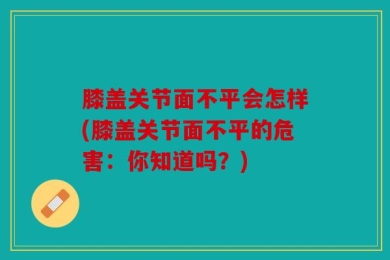 膝盖关节面不平会怎样(膝盖关节面不平的危害：你知道吗？)