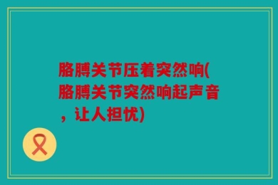胳膊关节压着突然响(胳膊关节突然响起声音，让人担忧)