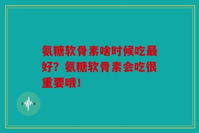 氨糖软骨素啥时候吃最好？氨糖软骨素会吃很重要哦！