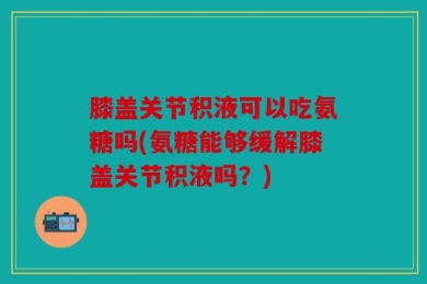 膝盖关节积液可以吃氨糖吗(氨糖能够缓解膝盖关节积液吗？)