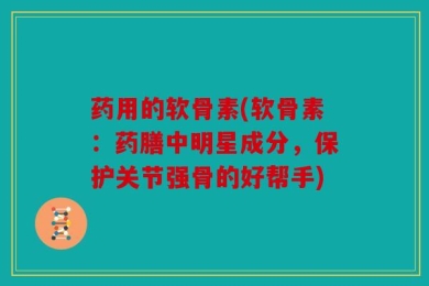 药用的软骨素(软骨素：药膳中明星成分，保护关节强骨的好帮手)