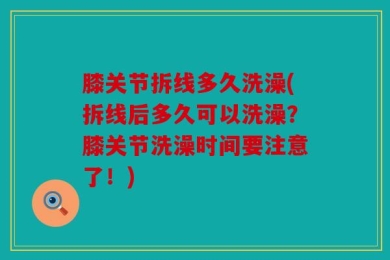 膝关节拆线多久洗澡(拆线后多久可以洗澡？膝关节洗澡时间要注意了！)