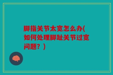 脚指关节太宽怎么办(如何处理脚趾关节过宽问题？)