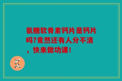 氨糖软骨素钙片是钙片吗?竟然还有人分不清，快来做功课！