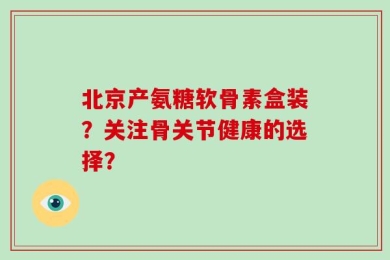 北京产氨糖软骨素盒装？关注骨关节健康的选择？