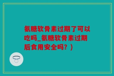 氨糖软骨素过期了可以吃吗_氨糖软骨素过期后食用安全吗？)