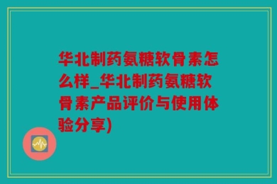 华北制药氨糖软骨素怎么样_华北制药氨糖软骨素产品评价与使用体验分享)