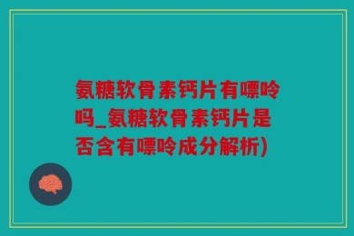 氨糖软骨素钙片有嘌呤吗_氨糖软骨素钙片是否含有嘌呤成分解析)