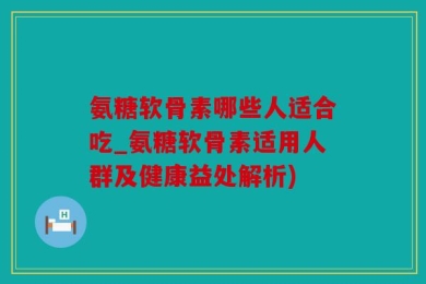 氨糖软骨素哪些人适合吃_氨糖软骨素适用人群及健康益处解析)