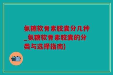 氨糖软骨素胶囊分几种_氨糖软骨素胶囊的分类与选择指南)
