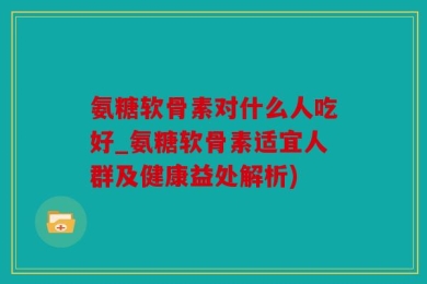 氨糖软骨素对什么人吃好_氨糖软骨素适宜人群及健康益处解析)