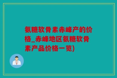 氨糖软骨素赤峰产的价格_赤峰地区氨糖软骨素产品价格一览)