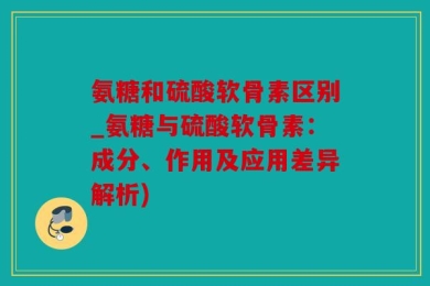 氨糖和硫酸软骨素区别_氨糖与硫酸软骨素：成分、作用及应用差异解析)