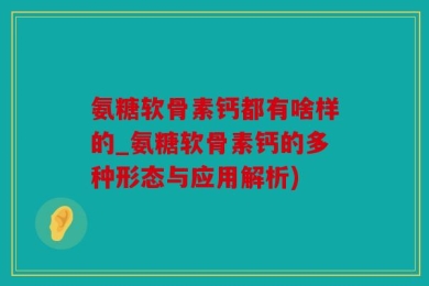 氨糖软骨素钙都有啥样的_氨糖软骨素钙的多种形态与应用解析)