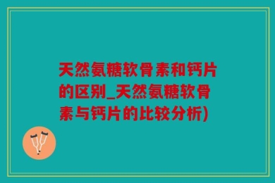 天然氨糖软骨素和钙片的区别_天然氨糖软骨素与钙片的比较分析)