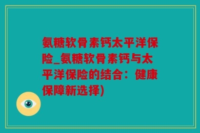氨糖软骨素钙太平洋保险_氨糖软骨素钙与太平洋保险的结合：健康保障新选择)