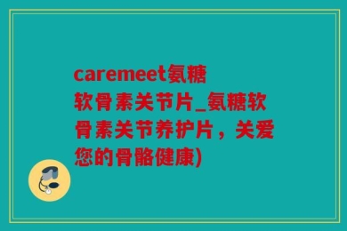 caremeet氨糖软骨素关节片_氨糖软骨素关节养护片，关爱您的骨骼健康)