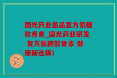 国光药业出品复方氨糖软骨素_国光药业研发 复方氨糖软骨素 健康新选择)