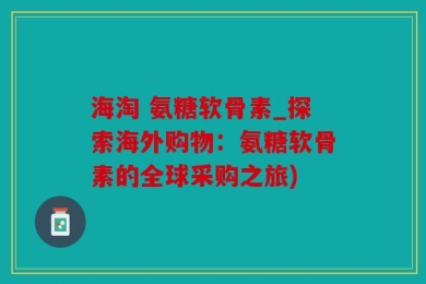 海淘 氨糖软骨素_探索海外购物：氨糖软骨素的全球采购之旅)