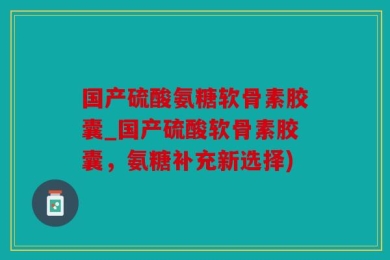 国产硫酸氨糖软骨素胶囊_国产硫酸软骨素胶囊，氨糖补充新选择)