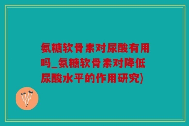 氨糖软骨素对尿酸有用吗_氨糖软骨素对降低尿酸水平的作用研究)