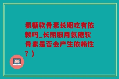 氨糖软骨素长期吃有依赖吗_长期服用氨糖软骨素是否会产生依赖性？)
