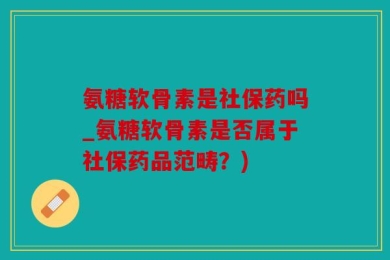 氨糖软骨素是社保药吗_氨糖软骨素是否属于社保药品范畴？)