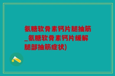 氨糖软骨素钙片腿抽筋_氨糖软骨素钙片缓解腿部抽筋症状)