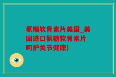 氨糖软骨素片美国_美国进口氨糖软骨素片 呵护关节健康)