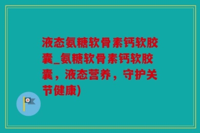 液态氨糖软骨素钙软胶囊_氨糖软骨素钙软胶囊，液态营养，守护关节健康)