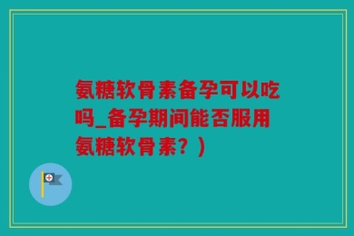 氨糖软骨素备孕可以吃吗_备孕期间能否服用氨糖软骨素？)