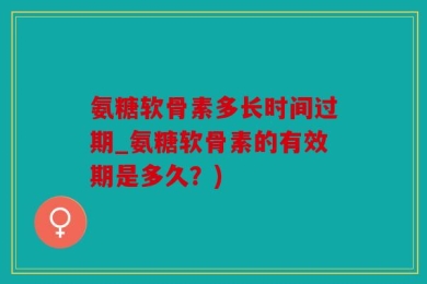 氨糖软骨素多长时间过期_氨糖软骨素的有效期是多久？)