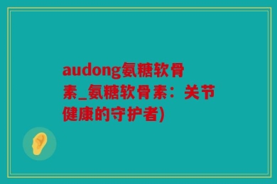 audong氨糖软骨素_氨糖软骨素：关节健康的守护者)