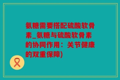 氨糖需要搭配硫酸软骨素_氨糖与硫酸软骨素的协同作用：关节健康的双重保障)