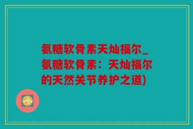 氨糖软骨素天灿福尔_氨糖软骨素：天灿福尔的天然关节养护之道)