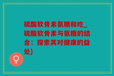 硫酸软骨素氨糖和吃_硫酸软骨素与氨糖的结合：探索其对健康的益处)