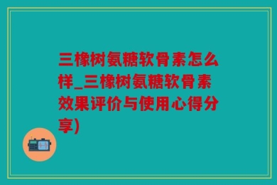 三橡树氨糖软骨素怎么样_三橡树氨糖软骨素效果评价与使用心得分享)