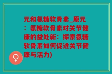 元和氨糖软骨素_原元：氨糖软骨素对关节健康的益处新：探索氨糖软骨素如何促进关节健康与活力)