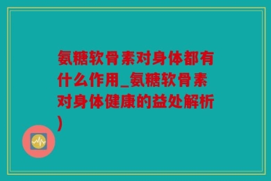 氨糖软骨素对身体都有什么作用_氨糖软骨素对身体健康的益处解析)