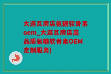 大连瓦房店氨糖软骨素oem_大连瓦房店高品质氨糖软骨素OEM定制服务)