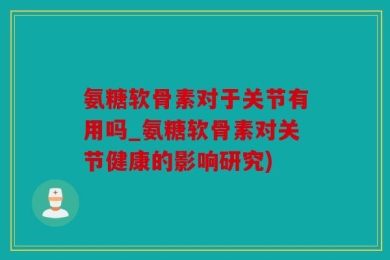 氨糖软骨素对于关节有用吗_氨糖软骨素对关节健康的影响研究)