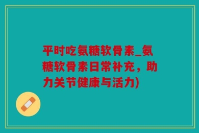 平时吃氨糖软骨素_氨糖软骨素日常补充，助力关节健康与活力)