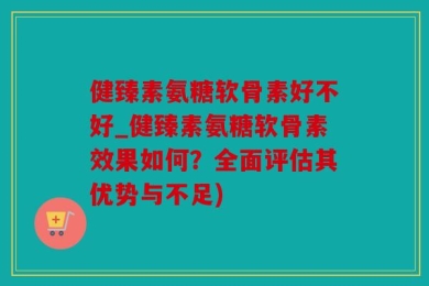 健臻素氨糖软骨素好不好_健臻素氨糖软骨素效果如何？全面评估其优势与不足)