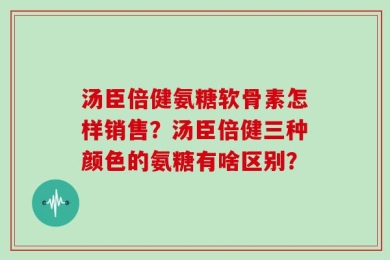 汤臣倍健氨糖软骨素怎样销售？汤臣倍健三种颜色的氨糖有啥区别？