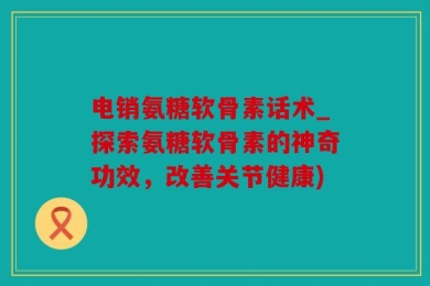 电销氨糖软骨素话术_探索氨糖软骨素的神奇功效，改善关节健康)