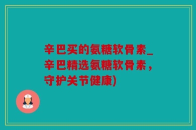 辛巴买的氨糖软骨素_辛巴精选氨糖软骨素，守护关节健康)