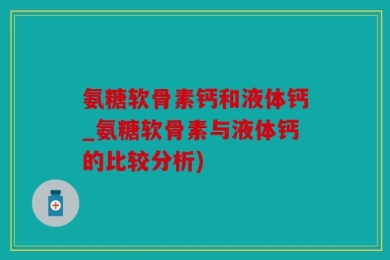 氨糖软骨素钙和液体钙_氨糖软骨素与液体钙的比较分析)