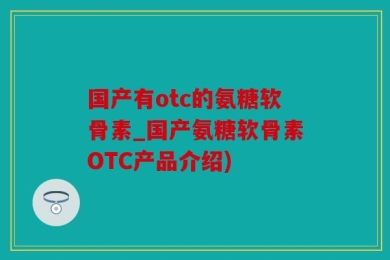 国产有otc的氨糖软骨素_国产氨糖软骨素OTC产品介绍)